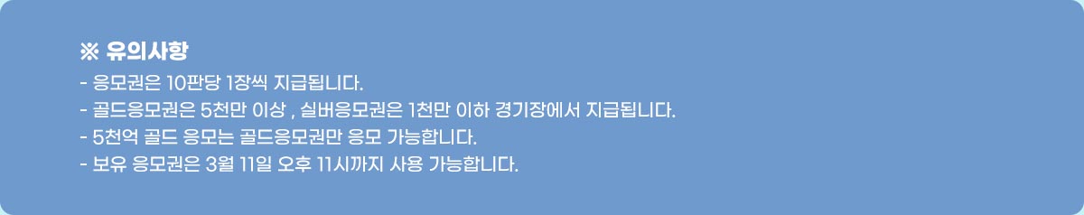 ※ 유의사항-응모권은 승리시 1장씩 지급 됩니다.-골드 응모권은 5천만 이상 , 실버 응모권은 1천만 이하 경기장에서 지급됩니다.-5천억 골드 응모는 골드 응모권만 응모 가능합니다.-보유 응모권은 8월 14일 오후 11시까지 사용 가능합니다.